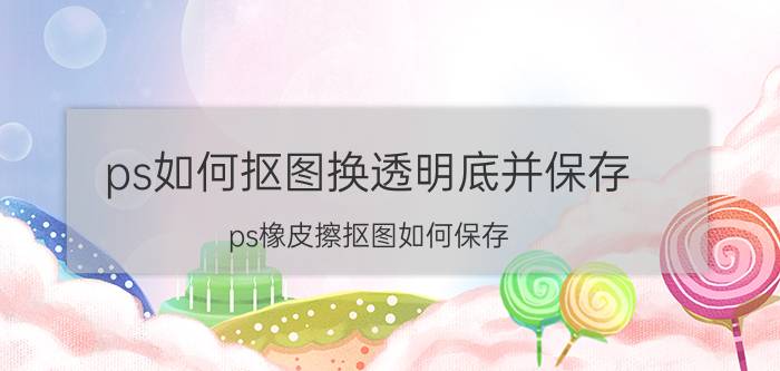 ps如何抠图换透明底并保存 ps橡皮擦抠图如何保存？